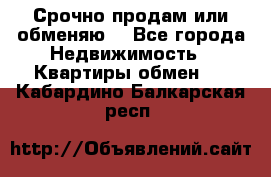 Срочно продам или обменяю  - Все города Недвижимость » Квартиры обмен   . Кабардино-Балкарская респ.